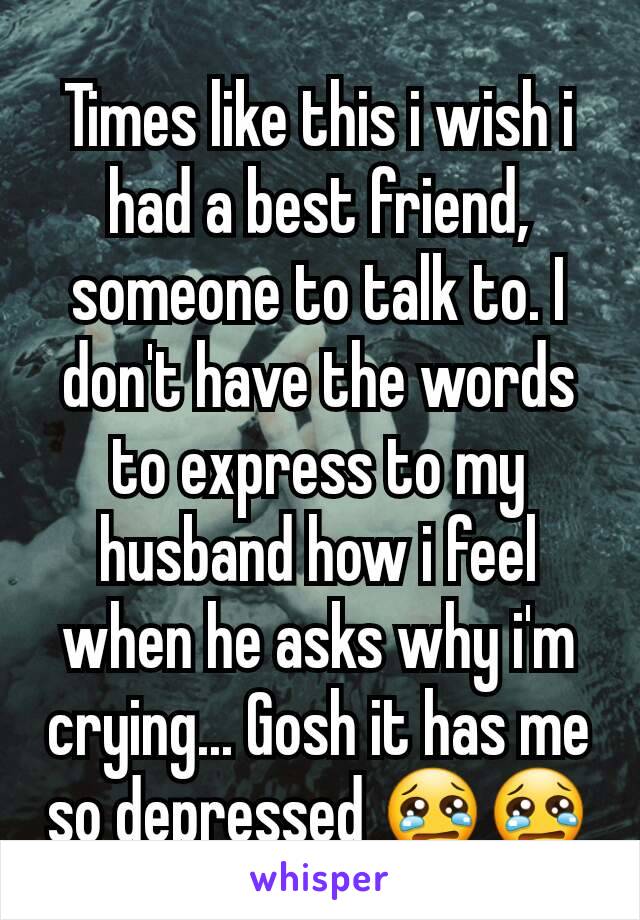 Times like this i wish i had a best friend, someone to talk to. I don't have the words to express to my husband how i feel when he asks why i'm crying... Gosh it has me so depressed 😢😢