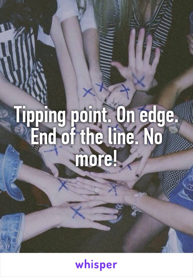 Tipping point. On edge. End of the line. No more!