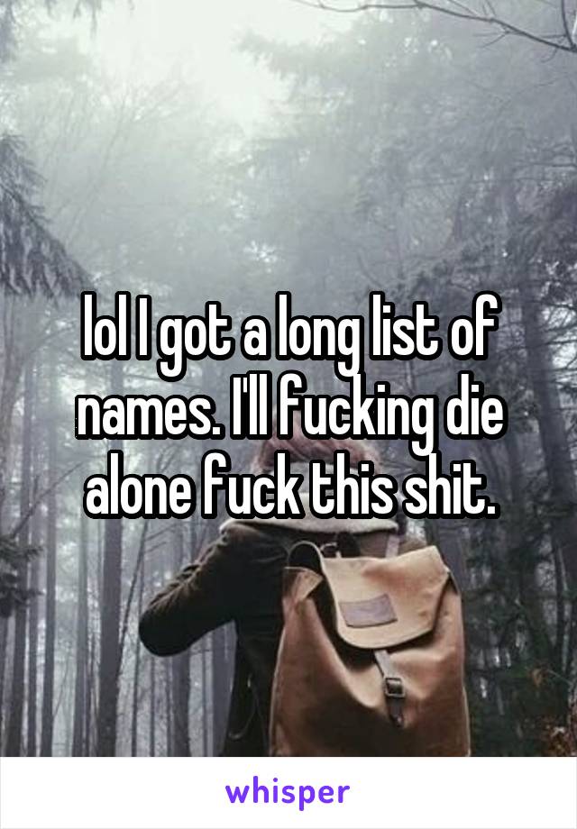 lol I got a long list of names. I'll fucking die alone fuck this shit.