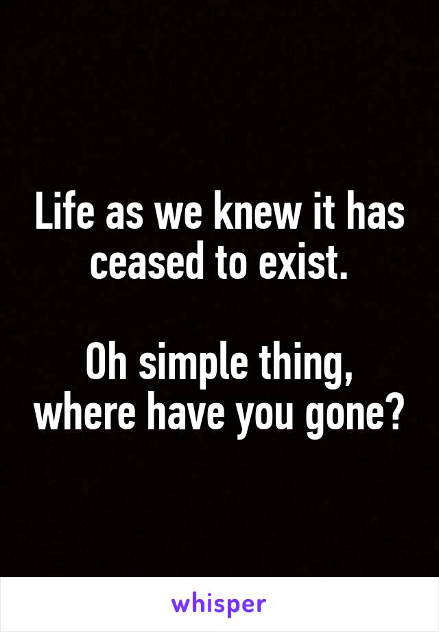 Life as we knew it has ceased to exist.

Oh simple thing, where have you gone?