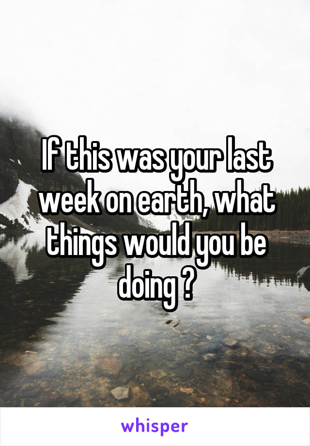 If this was your last week on earth, what things would you be doing ?