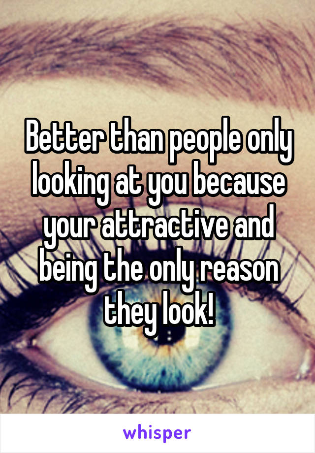 Better than people only looking at you because your attractive and being the only reason they look!