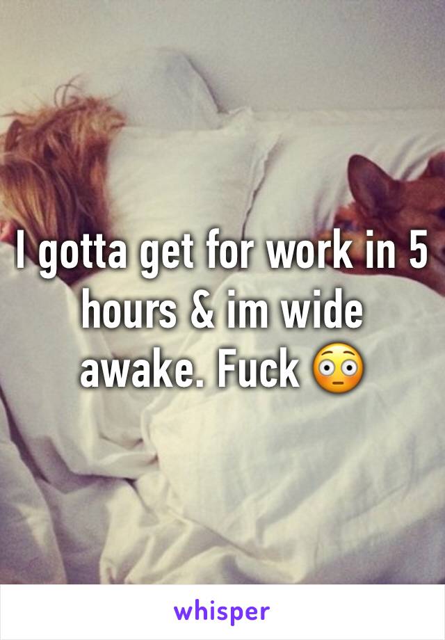 I gotta get for work in 5 hours & im wide awake. Fuck 😳