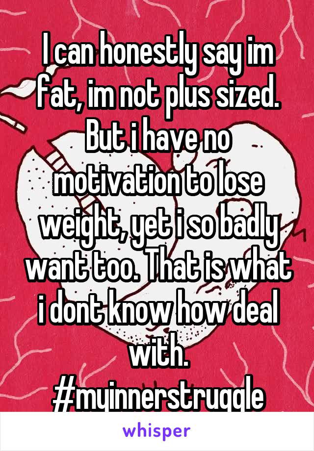 I can honestly say im fat, im not plus sized. But i have no motivation to lose weight, yet i so badly want too. That is what i dont know how deal with. #myinnerstruggle