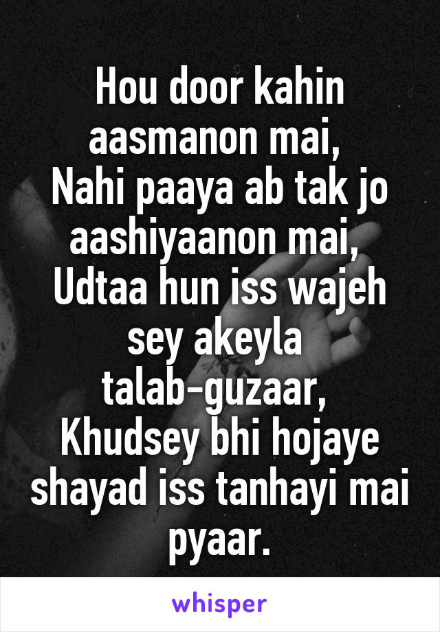 Hou door kahin aasmanon mai, 
Nahi paaya ab tak jo aashiyaanon mai, 
Udtaa hun iss wajeh sey akeyla 
talab-guzaar, 
Khudsey bhi hojaye shayad iss tanhayi mai pyaar.