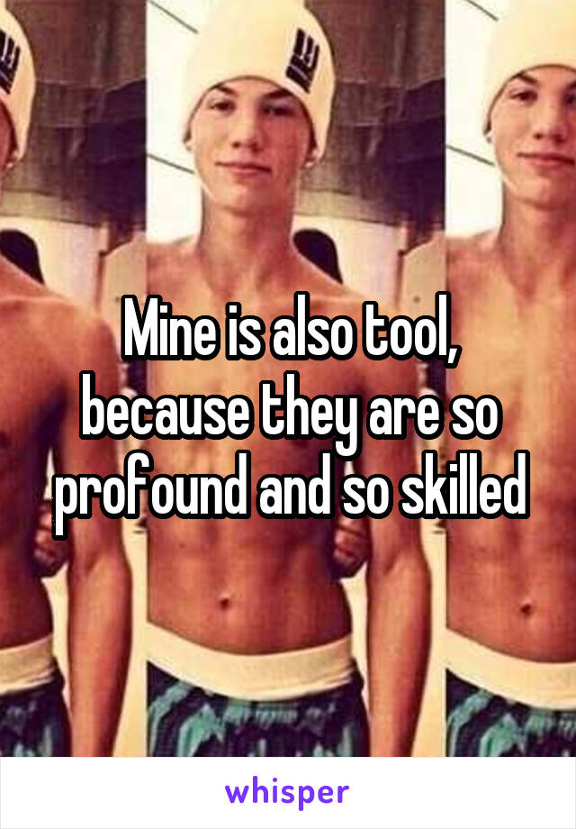 Mine is also tool, because they are so profound and so skilled