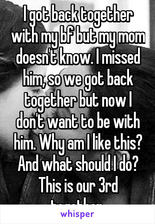 I got back together with my bf but my mom doesn't know. I missed him, so we got back together but now I don't want to be with him. Why am I like this? And what should I do? This is our 3rd together.