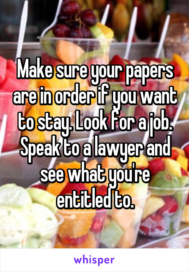 Make sure your papers are in order if you want to stay. Look for a job. Speak to a lawyer and see what you're entitled to.