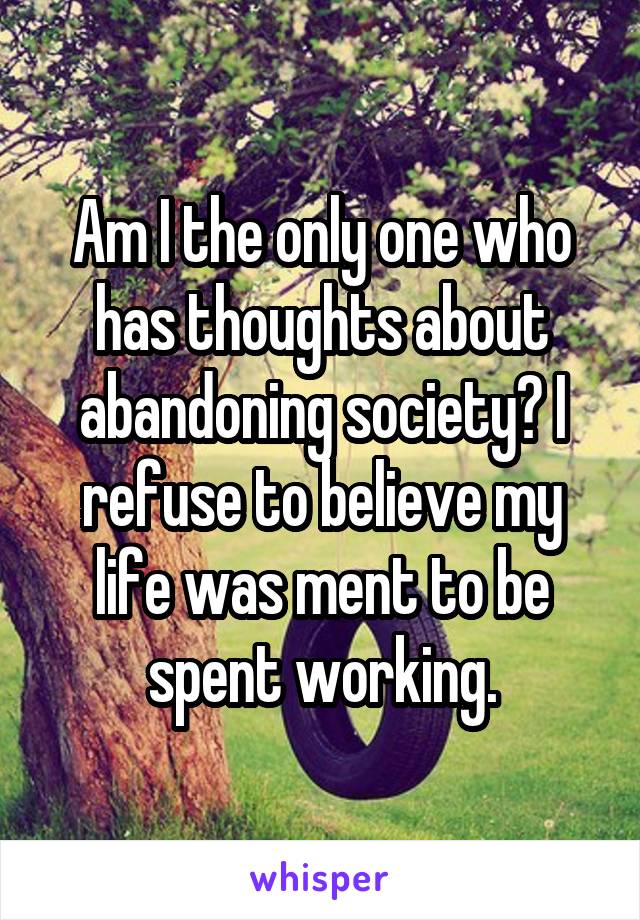 Am I the only one who has thoughts about abandoning society? I refuse to believe my life was ment to be spent working.