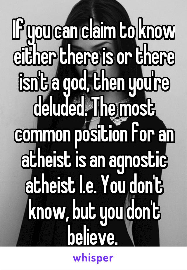 If you can claim to know either there is or there isn't a god, then you're deluded. The most common position for an atheist is an agnostic atheist I.e. You don't know, but you don't believe. 