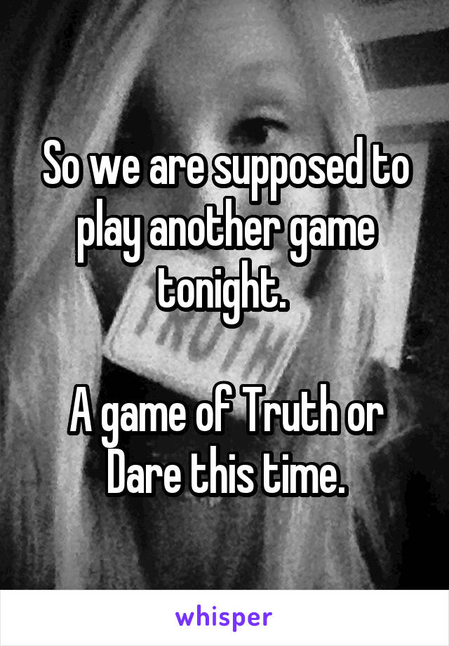 So we are supposed to play another game tonight. 

A game of Truth or Dare this time.