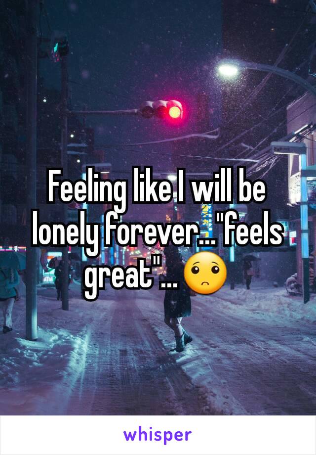 Feeling like I will be lonely forever..."feels great"...🙁