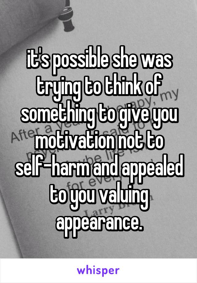 it's possible she was trying to think of something to give you motivation not to self-harm and appealed to you valuing appearance.