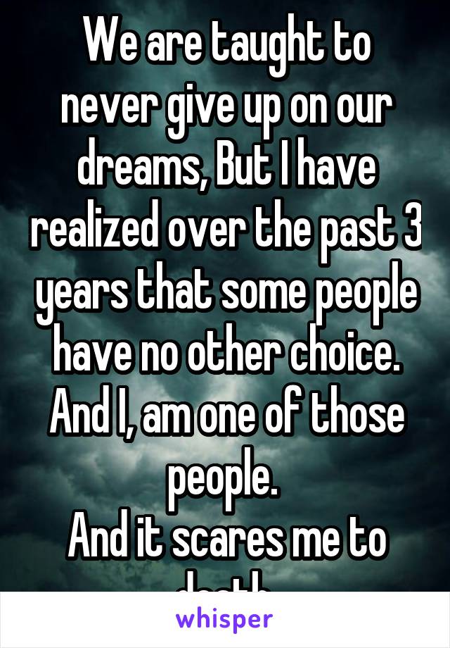 We are taught to never give up on our dreams, But I have realized over the past 3 years that some people have no other choice. And I, am one of those people. 
And it scares me to death.