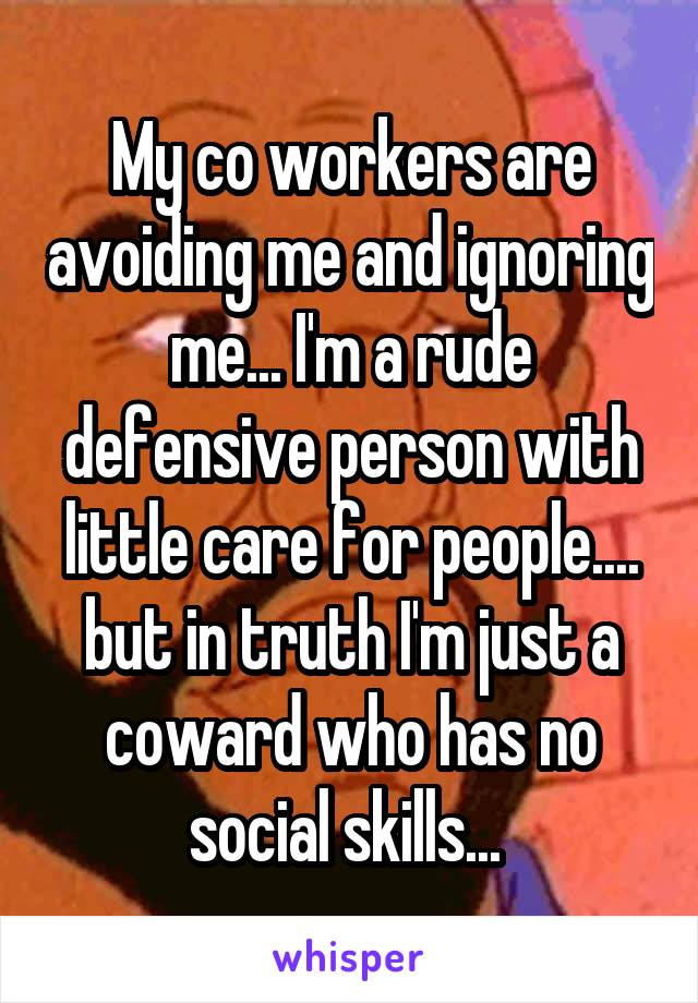 My co workers are avoiding me and ignoring me... I'm a rude defensive person with little care for people.... but in truth I'm just a coward who has no social skills... 