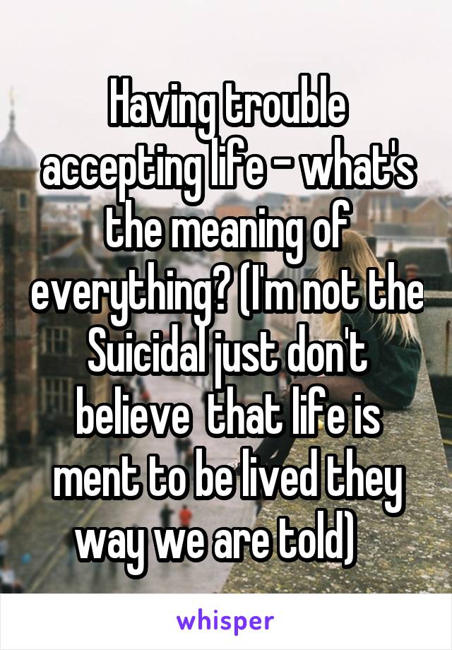 Having trouble accepting life - what's the meaning of everything? (I'm not the Suicidal just don't believe  that life is ment to be lived they way we are told)   