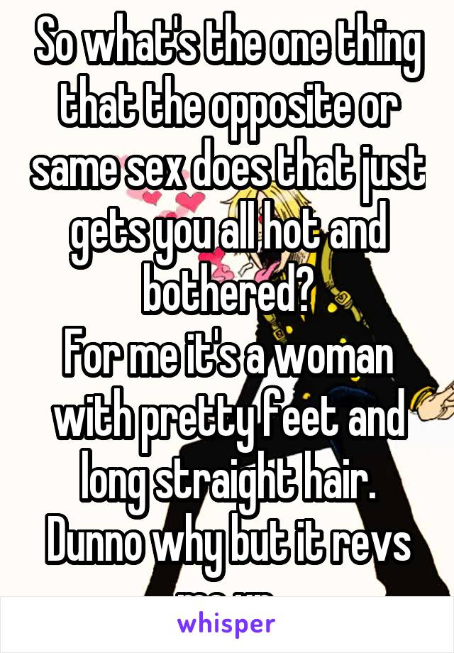 So what's the one thing that the opposite or same sex does that just gets you all hot and bothered?
For me it's a woman with pretty feet and long straight hair. Dunno why but it revs me up.