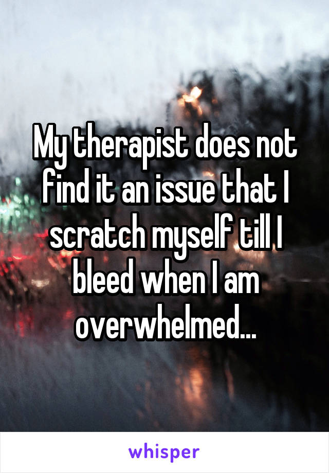 My therapist does not find it an issue that I scratch myself till I bleed when I am overwhelmed...