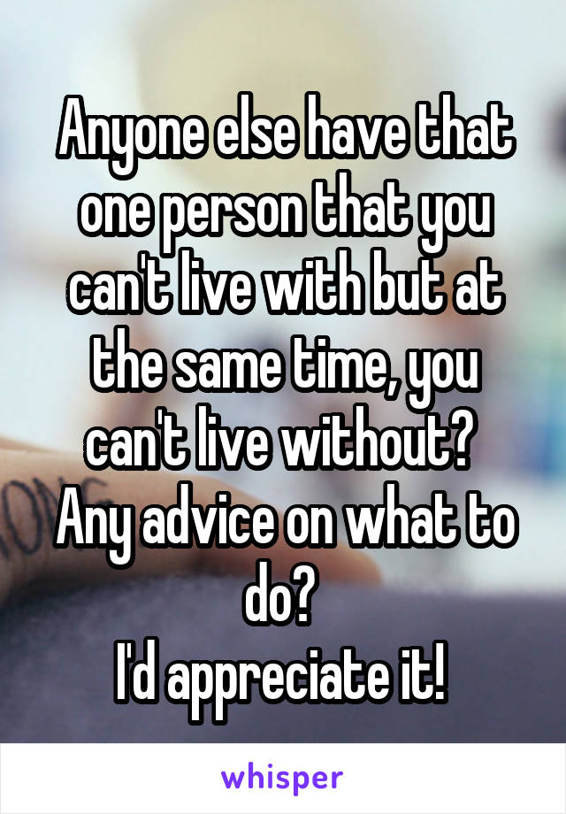 Anyone else have that one person that you can't live with but at the same time, you can't live without? 
Any advice on what to do? 
I'd appreciate it! 