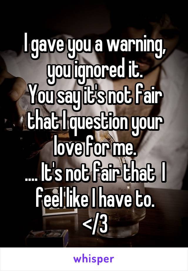 I gave you a warning, you ignored it.
You say it's not fair that I question your love for me.
.... It's not fair that  I feel like I have to.
</3