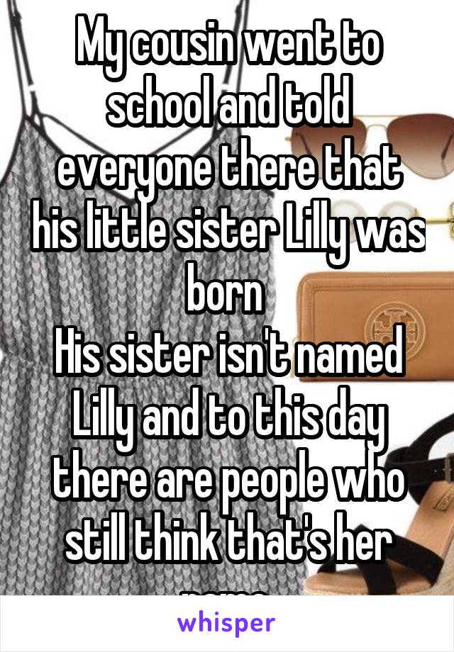 My cousin went to school and told everyone there that his little sister Lilly was born 
His sister isn't named Lilly and to this day there are people who still think that's her name 