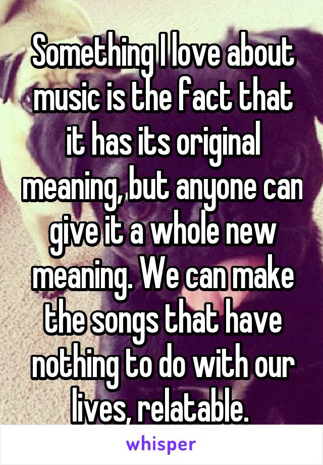 Something I love about music is the fact that it has its original meaning, but anyone can give it a whole new meaning. We can make the songs that have nothing to do with our lives, relatable. 