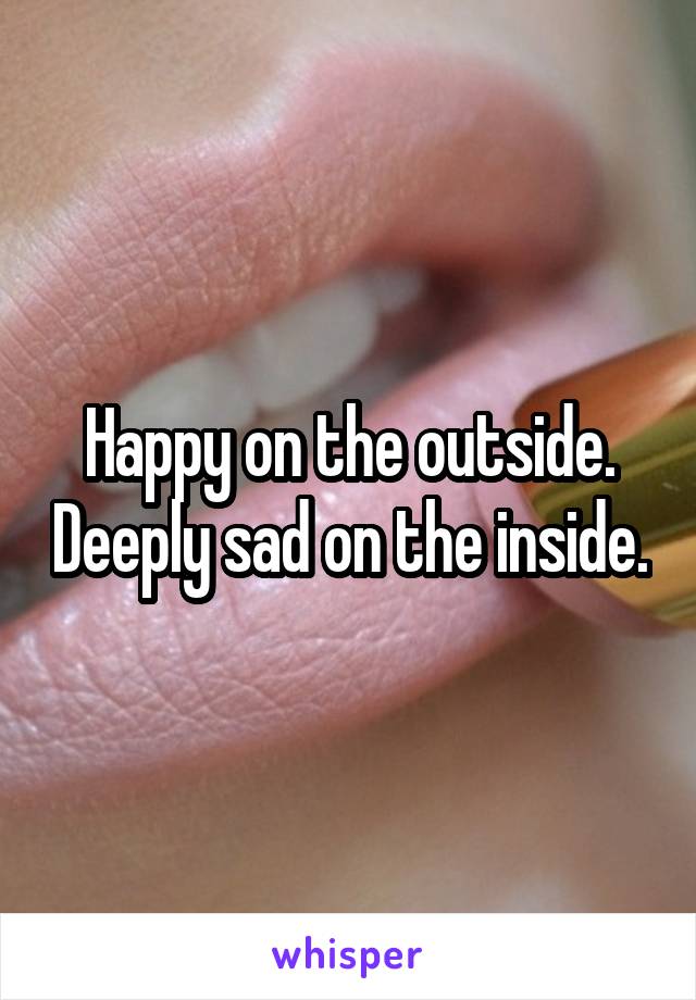 Happy on the outside. Deeply sad on the inside.