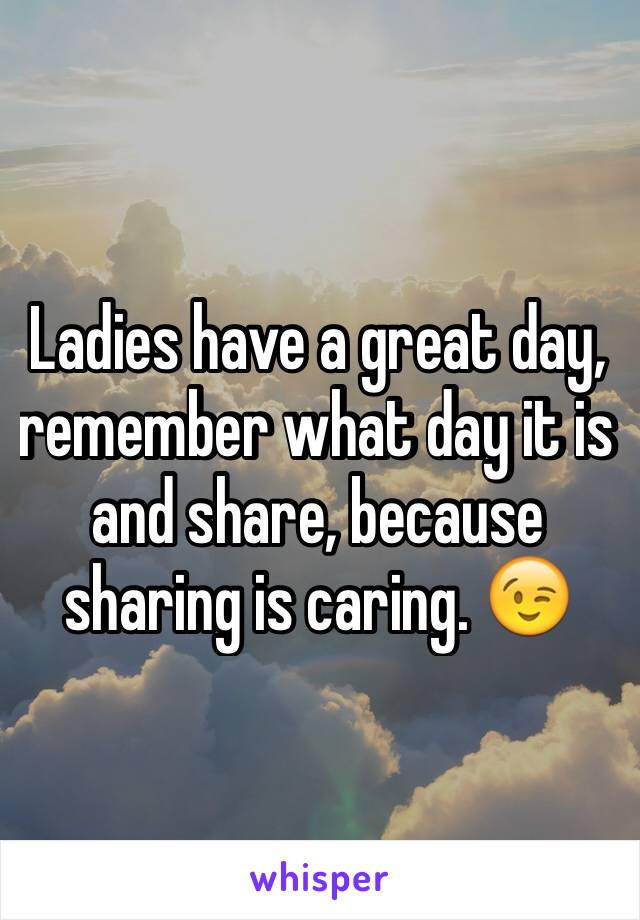 Ladies have a great day, remember what day it is and share, because sharing is caring. 😉