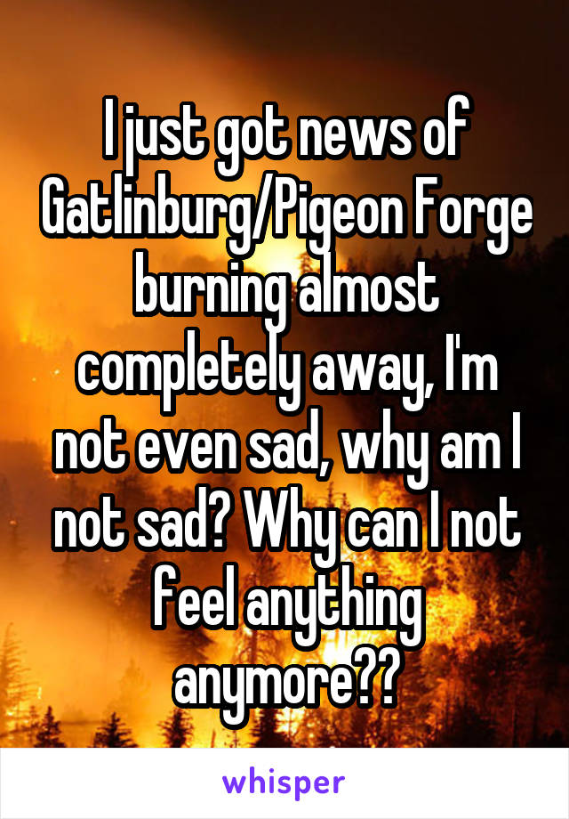 I just got news of Gatlinburg/Pigeon Forge burning almost completely away, I'm not even sad, why am I not sad? Why can I not feel anything anymore??