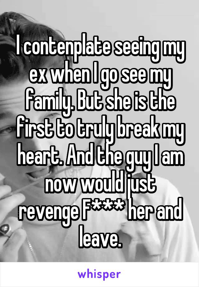 I contenplate seeing my ex when I go see my family. But she is the first to truly break my heart. And the guy I am now would just revenge F*** her and leave.