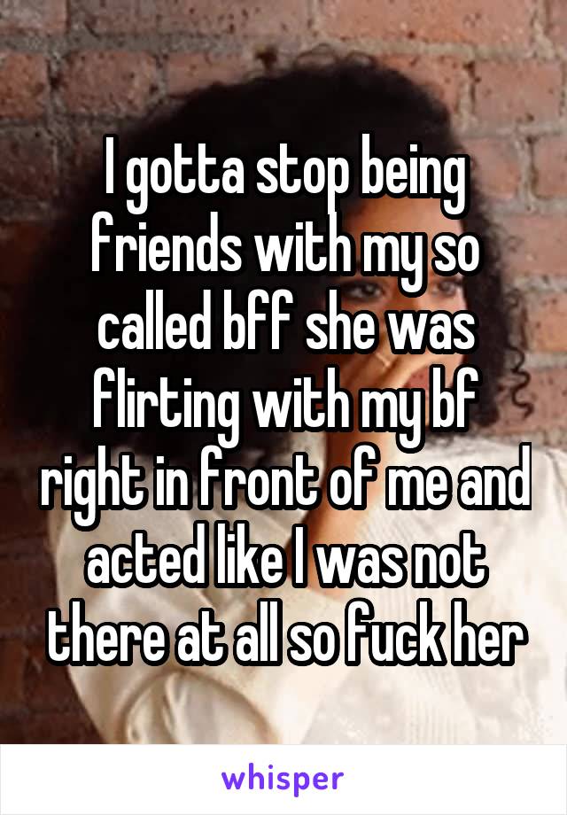 I gotta stop being friends with my so called bff she was flirting with my bf right in front of me and acted like I was not there at all so fuck her