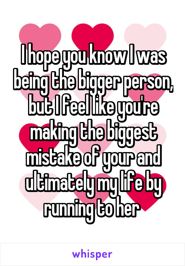 I hope you know I was being the bigger person, but I feel like you're making the biggest mistake of your and ultimately my life by running to her 