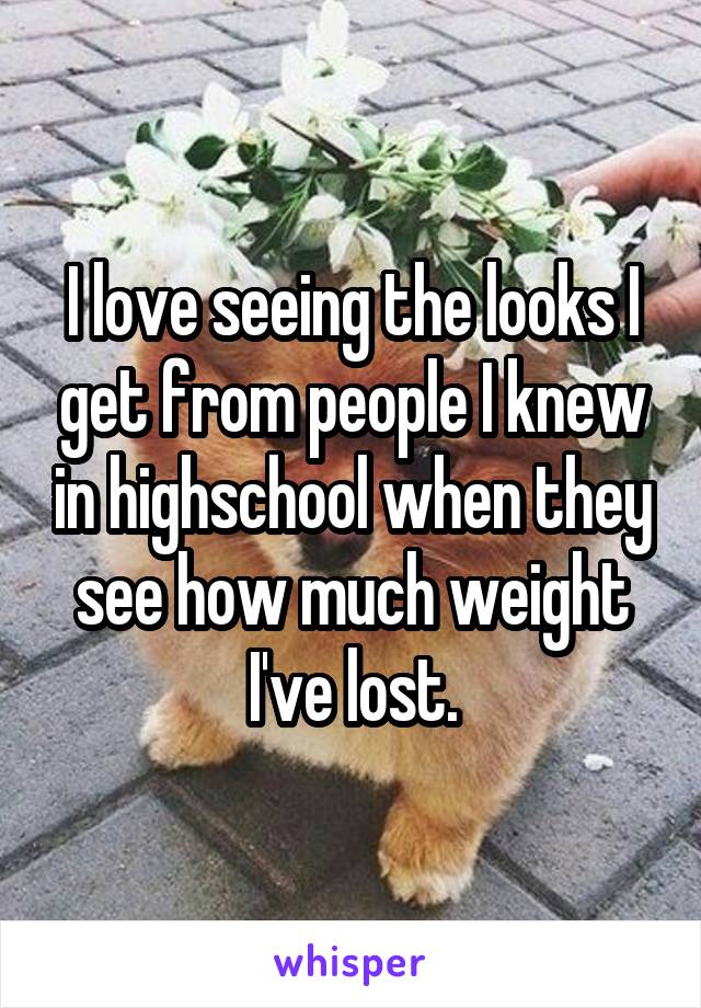 I love seeing the looks I get from people I knew in highschool when they see how much weight I've lost.