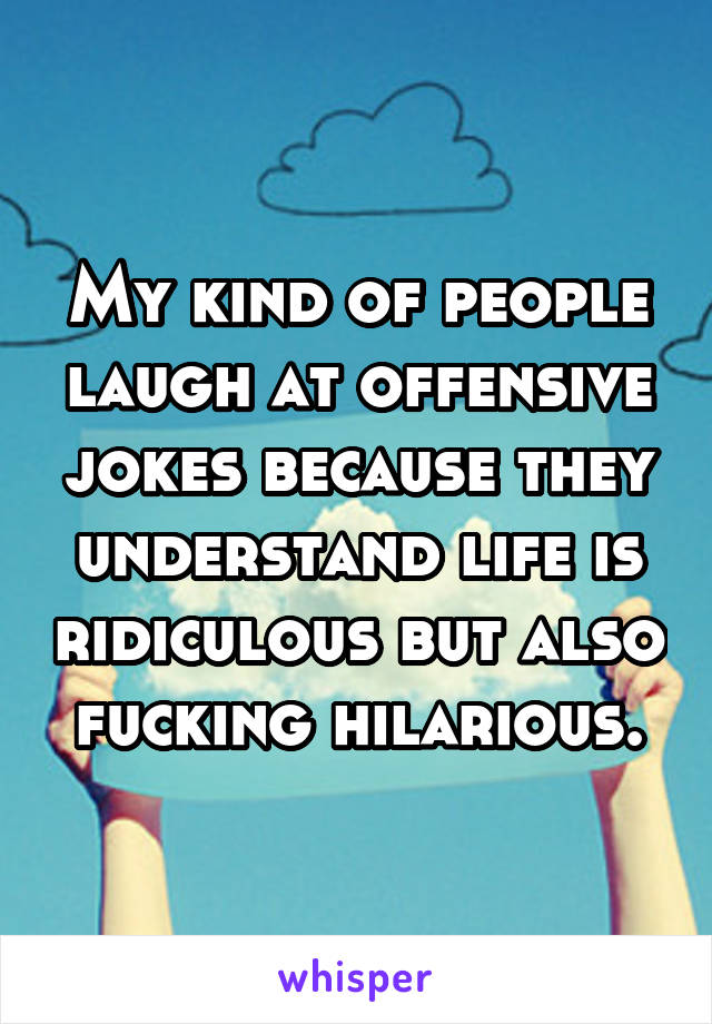 My kind of people laugh at offensive jokes because they understand life is ridiculous but also fucking hilarious.