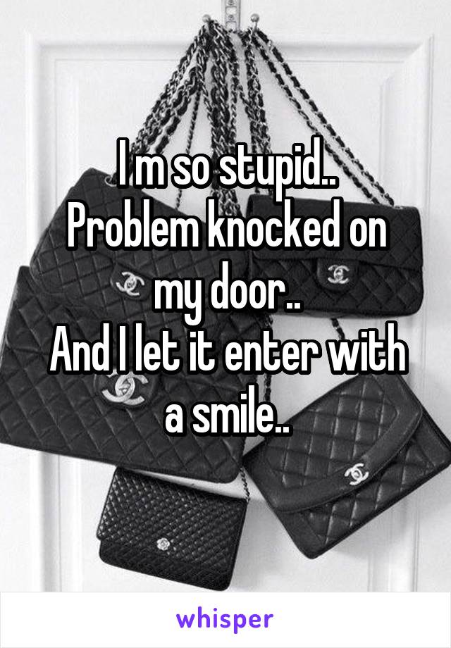 I m so stupid..
Problem knocked on my door..
And I let it enter with a smile..
