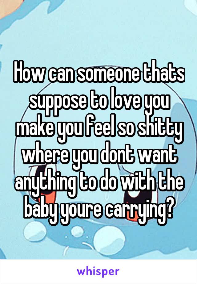 How can someone thats suppose to love you make you feel so shitty where you dont want anything to do with the baby youre carrying?