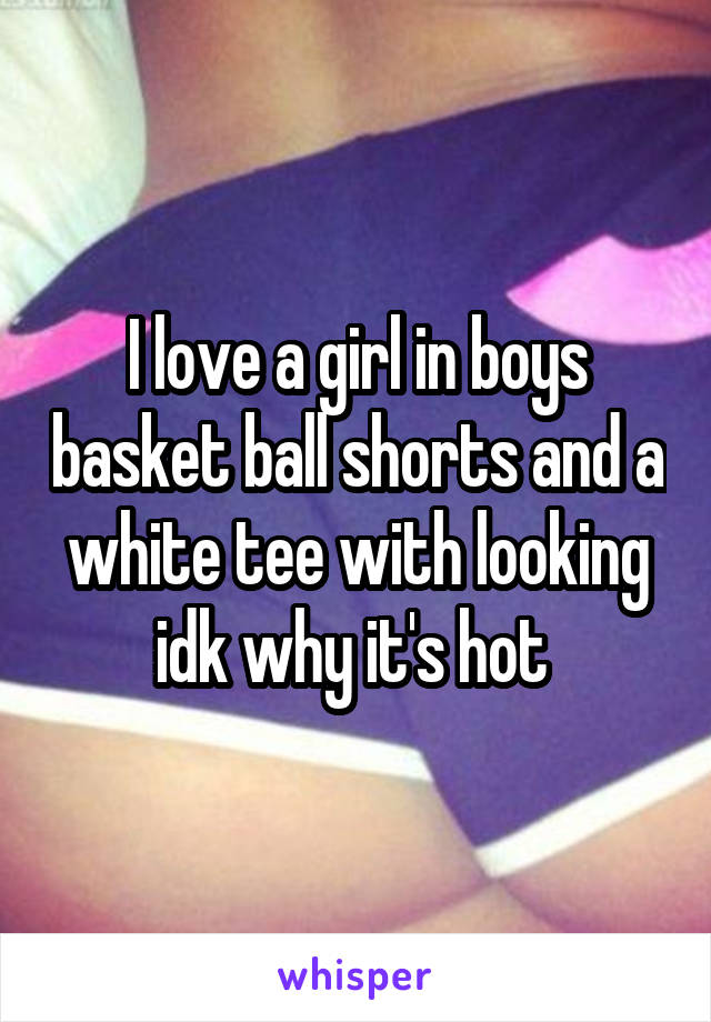 I love a girl in boys basket ball shorts and a white tee with looking idk why it's hot 