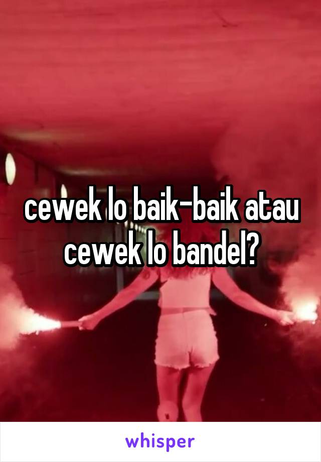 cewek lo baik-baik atau cewek lo bandel?