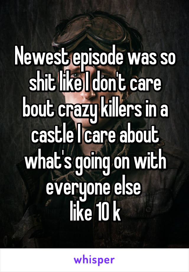 Newest episode was so shit like I don't care bout crazy killers in a castle I care about what's going on with everyone else 
like 10 k