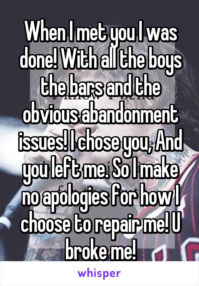 When I met you I was done! With all the boys the bars and the obvious abandonment issues! I chose you, And you left me. So I make no apologies for how I choose to repair me! U broke me!