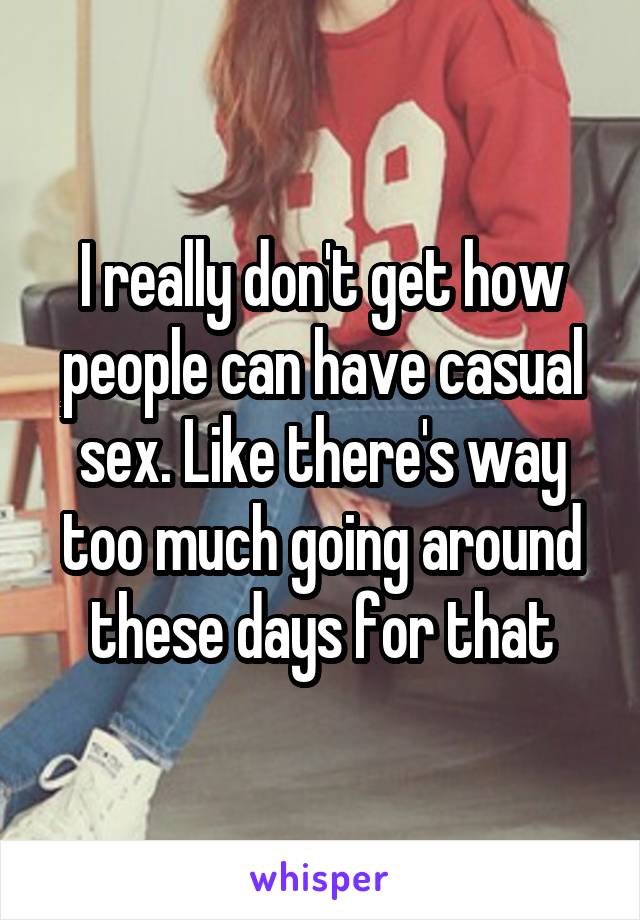 I really don't get how people can have casual sex. Like there's way too much going around these days for that