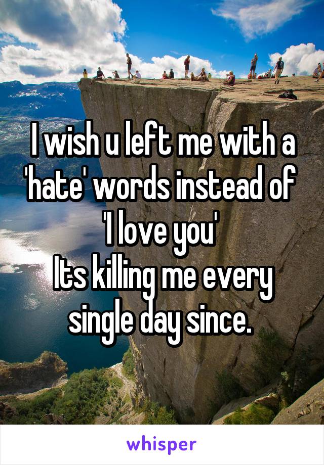 I wish u left me with a 'hate' words instead of 
'I love you' 
Its killing me every single day since. 