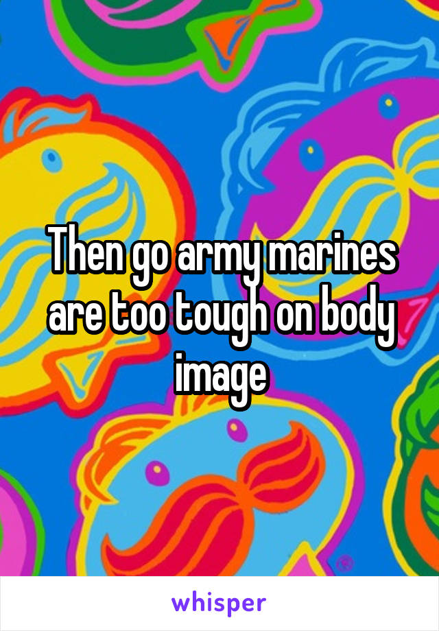 Then go army marines are too tough on body image