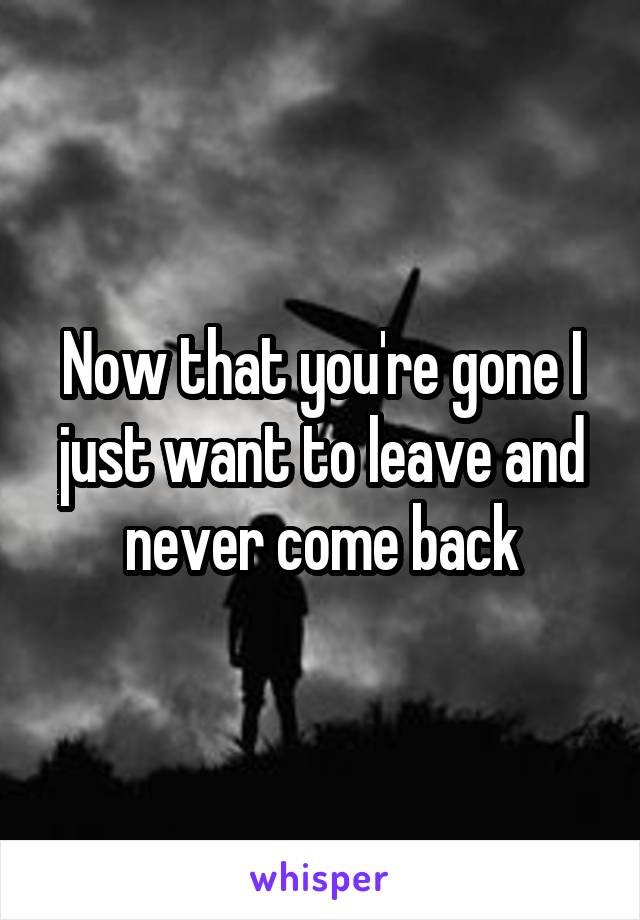 Now that you're gone I just want to leave and never come back