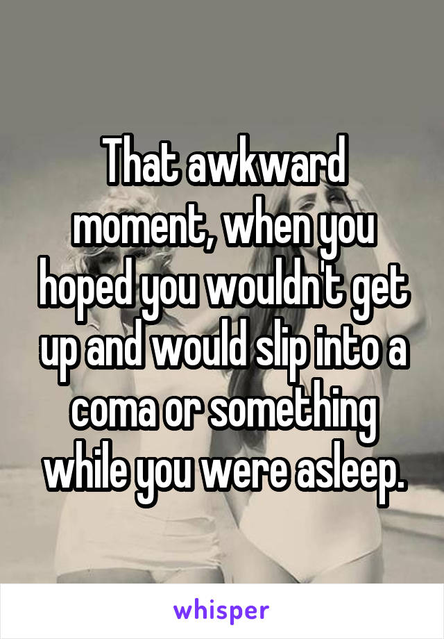 That awkward moment, when you hoped you wouldn't get up and would slip into a coma or something while you were asleep.