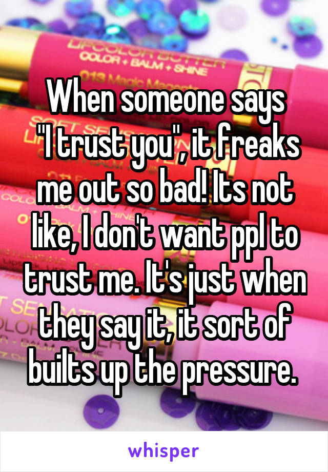 When someone says
 "I trust you", it freaks me out so bad! Its not like, I don't want ppl to trust me. It's just when they say it, it sort of builts up the pressure. 