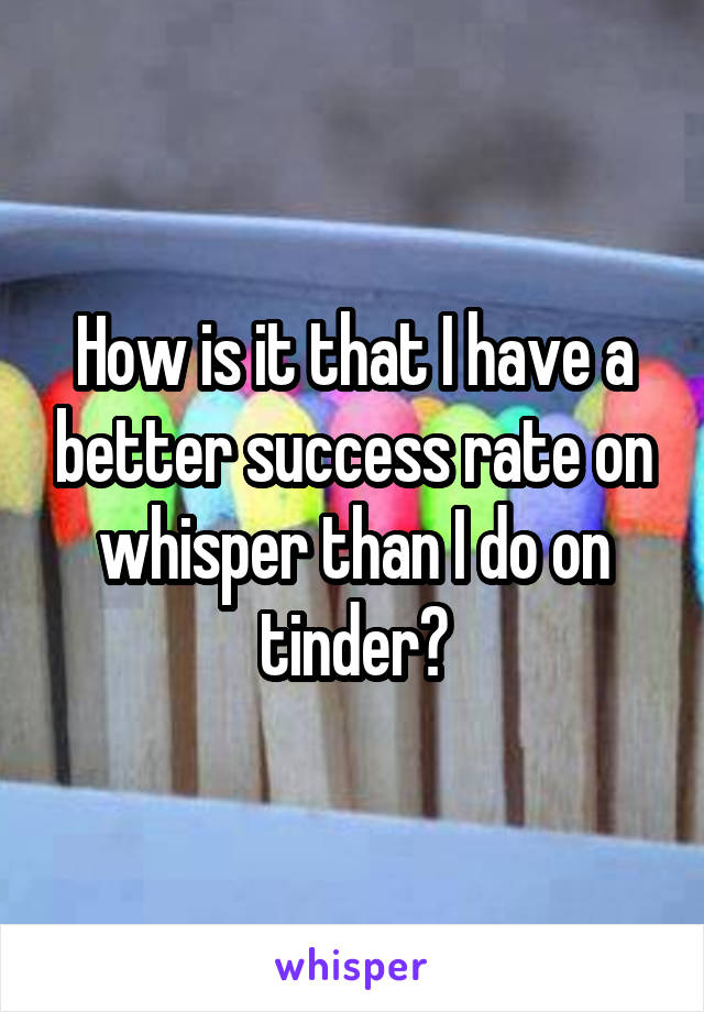 How is it that I have a better success rate on whisper than I do on tinder?