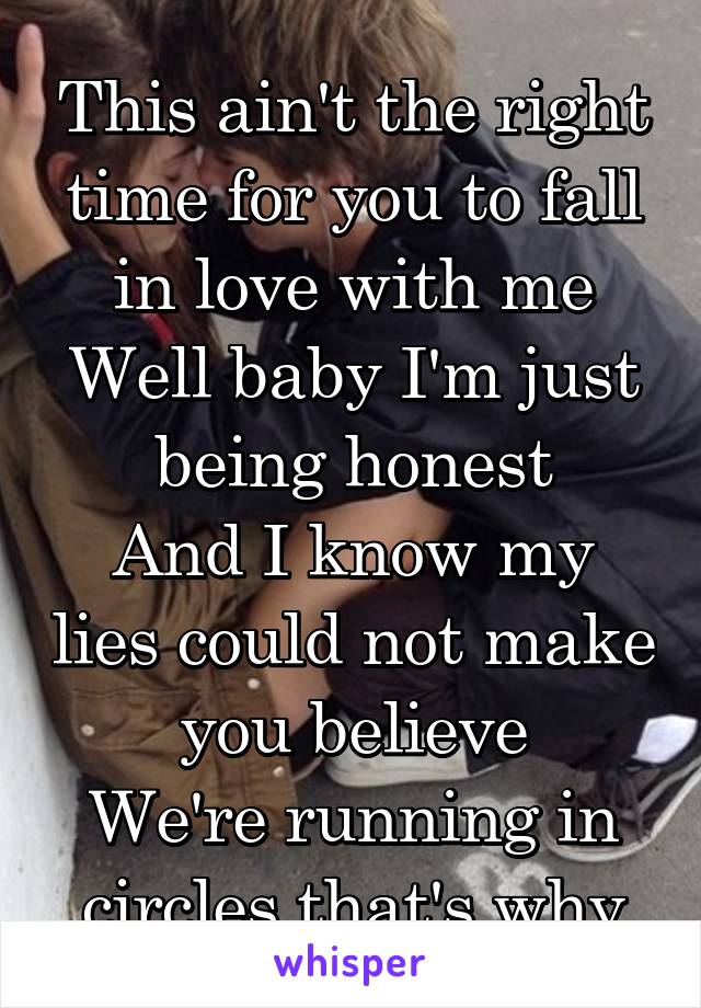 This ain't the right time for you to fall in love with me
Well baby I'm just being honest
And I know my lies could not make you believe
We're running in circles that's why