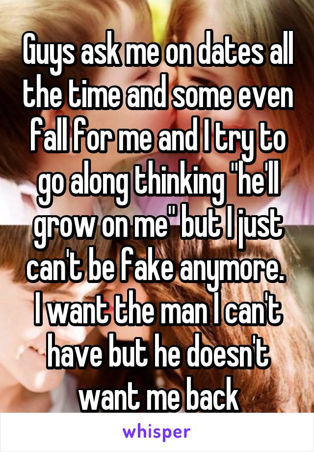 Guys ask me on dates all the time and some even fall for me and I try to go along thinking "he'll grow on me" but I just can't be fake anymore. 
I want the man I can't have but he doesn't want me back