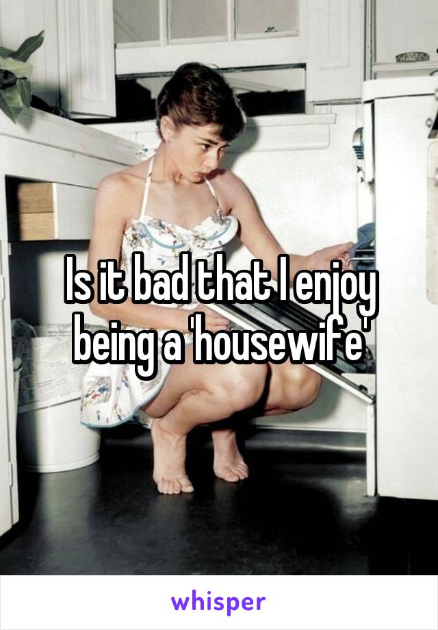 Is it bad that I enjoy being a 'housewife'